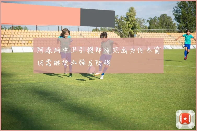 阿森纳中卫引援即将完成为何冬窗仍需继续加强后防线