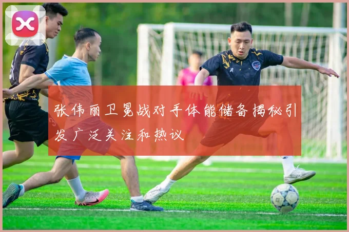 张伟丽卫冕战对手体能储备揭秘引发广泛关注和热议